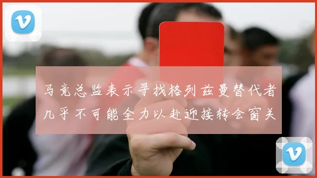 马竞总监表示寻找格列兹曼替代者几乎不可能全力以赴迎接转会窗关闭