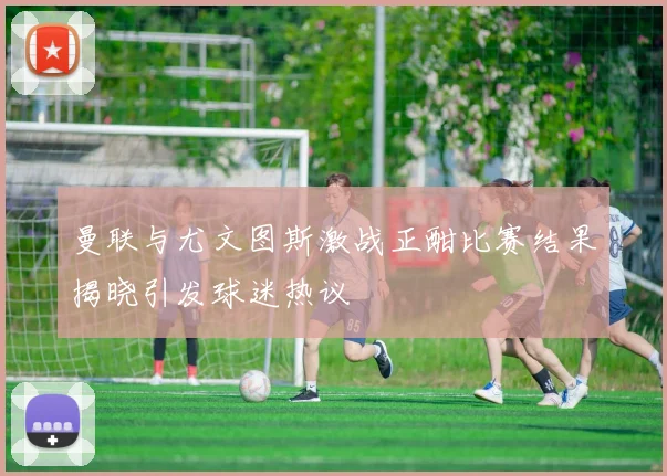 曼联与尤文图斯激战正酣比赛结果揭晓引发球迷热议