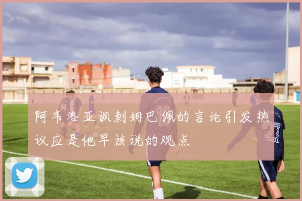 阿韦洛亚讽刺姆巴佩的言论引发热议应是他早该说的观点