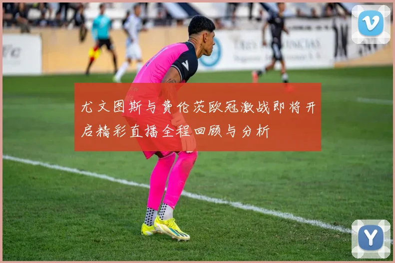 尤文图斯与费伦茨欧冠激战即将开启精彩直播全程回顾与分析