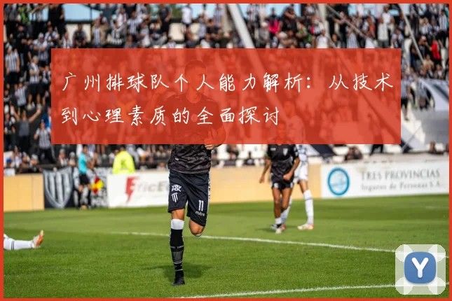 广州排球队个人能力解析：从技术到心理素质的全面探讨