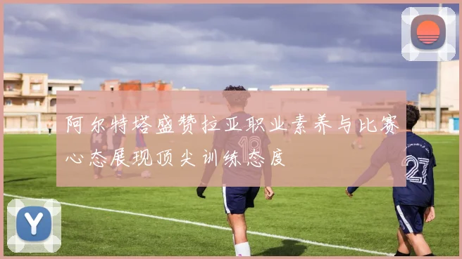 阿尔特塔盛赞拉亚职业素养与比赛心态展现顶尖训练态度