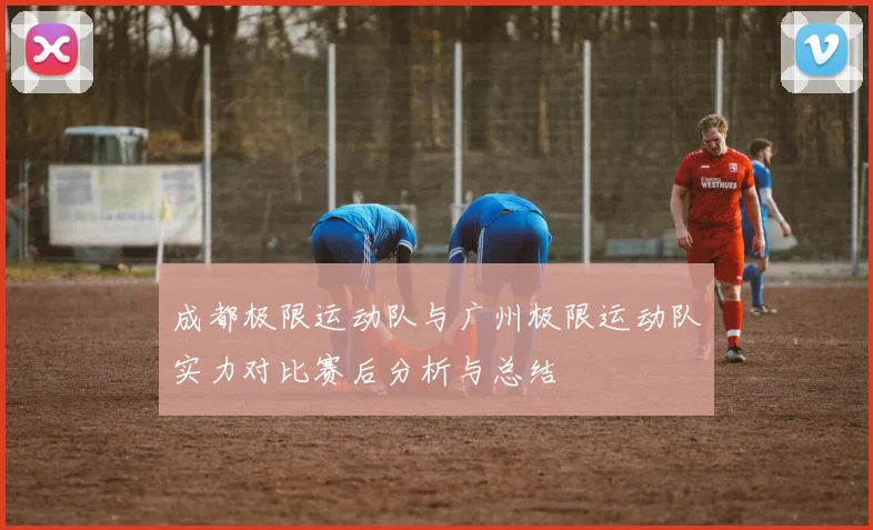 成都极限运动队与广州极限运动队实力对比赛后分析与总结