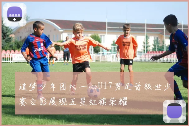 追梦少年团结一心U17男足晋级世少赛合影展现五星红旗荣耀