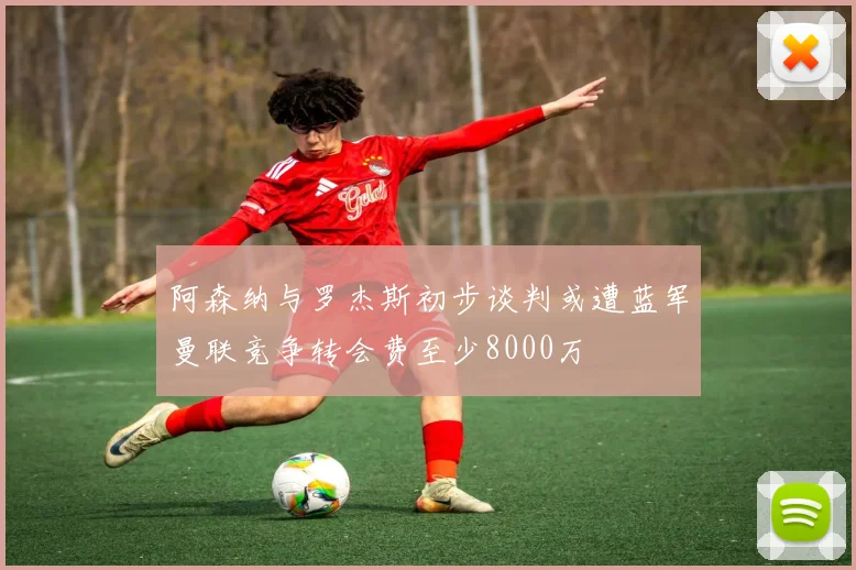 阿森纳与罗杰斯初步谈判或遭蓝军曼联竞争转会费至少8000万